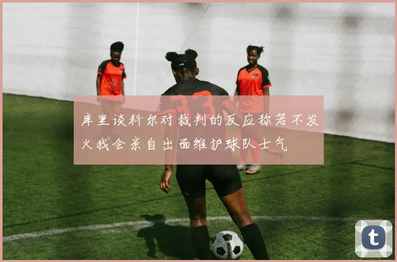 库里谈科尔对裁判的反应称若不发火我会亲自出面维护球队士气