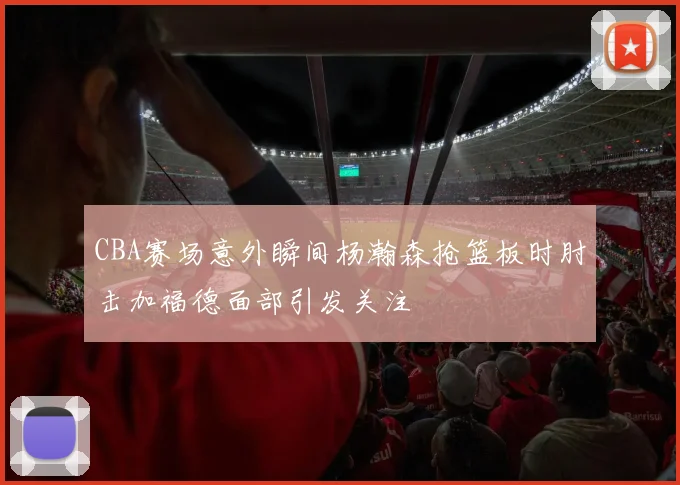 CBA赛场意外瞬间杨瀚森抢篮板时肘击加福德面部引发关注