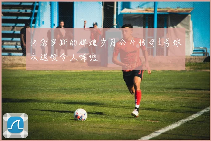 怀念罗斯的辉煌岁月公牛传奇1号球衣退役令人唏嘘