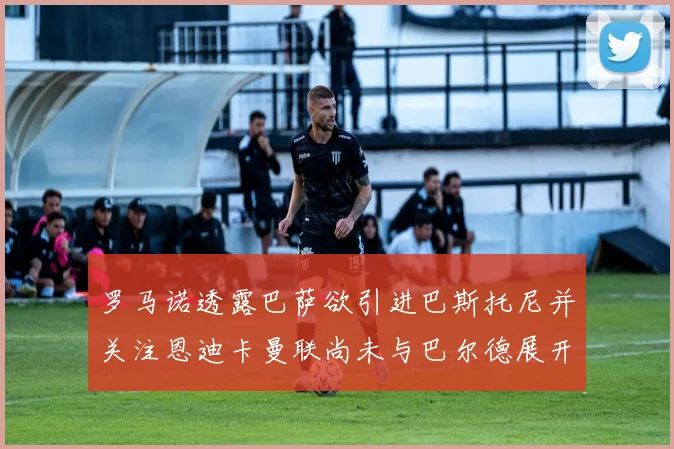 罗马诺透露巴萨欲引进巴斯托尼并关注恩迪卡曼联尚未与巴尔德展开谈判