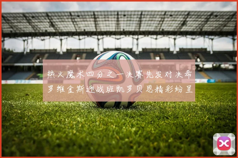 热火魔术四分之一决赛先发对决希罗维金斯迎战班凯罗贝恩精彩纷呈
