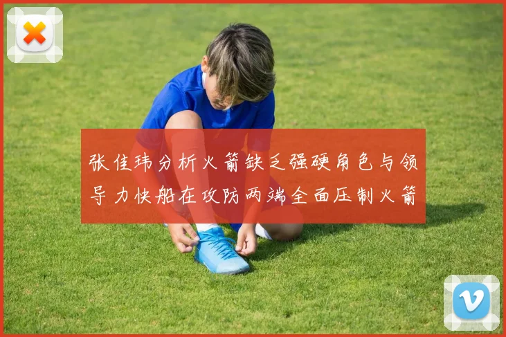 张佳玮分析火箭缺乏强硬角色与领导力快船在攻防两端全面压制火箭表现