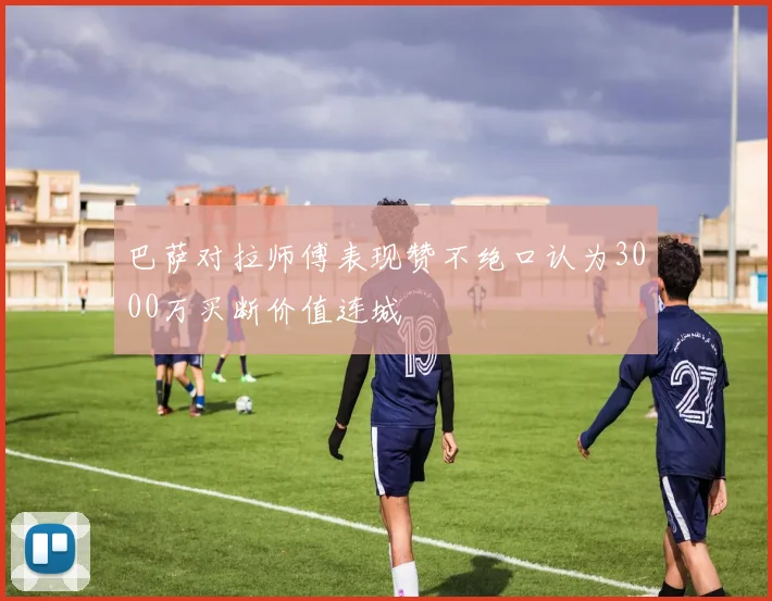 巴萨对拉师傅表现赞不绝口认为3000万买断价值连城