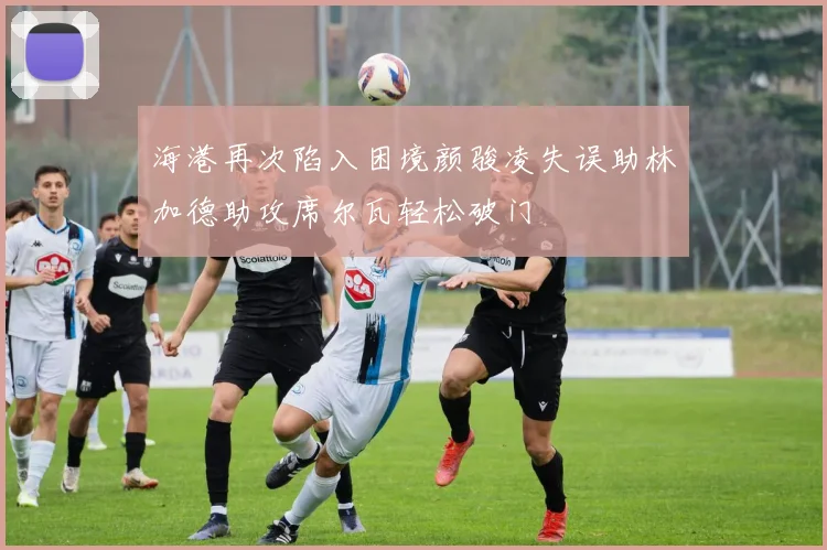 海港再次陷入困境颜骏凌失误助林加德助攻席尔瓦轻松破门