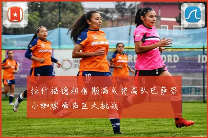 拉什福德租借期满或将离队巴萨签小蜘蛛面临巨大挑战