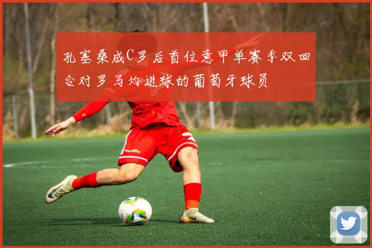孔塞桑成C罗后首位意甲单赛季双回合对罗马均进球的葡萄牙球员