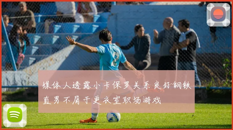 媒体人透露小卡保罗关系良好钢铁直男不屑于更衣室职场游戏