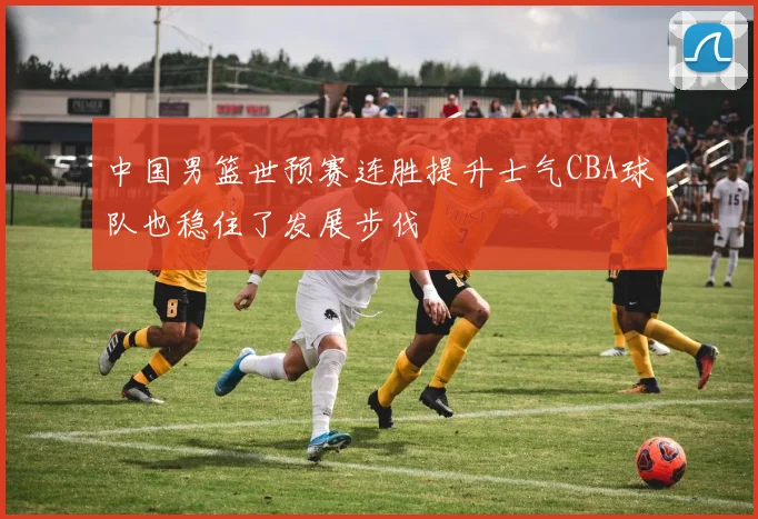中国男篮世预赛连胜提升士气CBA球队也稳住了发展步伐