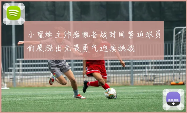 小蜜蜂主帅感慨备战时间紧迫球员们展现出无畏勇气迎接挑战