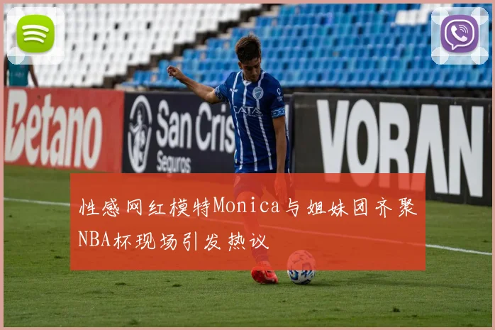 性感网红模特Monica与姐妹团齐聚NBA杯现场引发热议