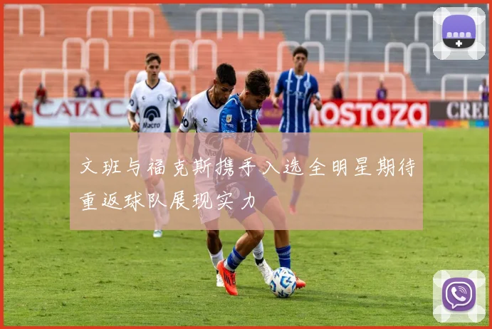 文班与福克斯携手入选全明星期待重返球队展现实力