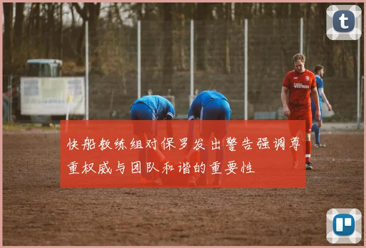 快船教练组对保罗发出警告强调尊重权威与团队和谐的重要性