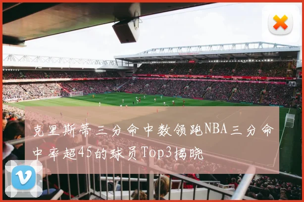 克里斯蒂三分命中数领跑NBA三分命中率超45的球员Top3揭晓