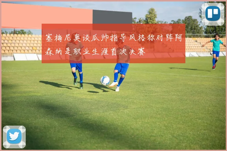 塞梅尼奥谈瓜帅指导风格称对阵阿森纳是职业生涯首次决赛