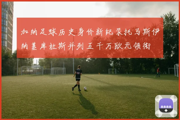 加纳足球历史身价新纪录托马斯伊纳基库杜斯并列五千万欧元领衔