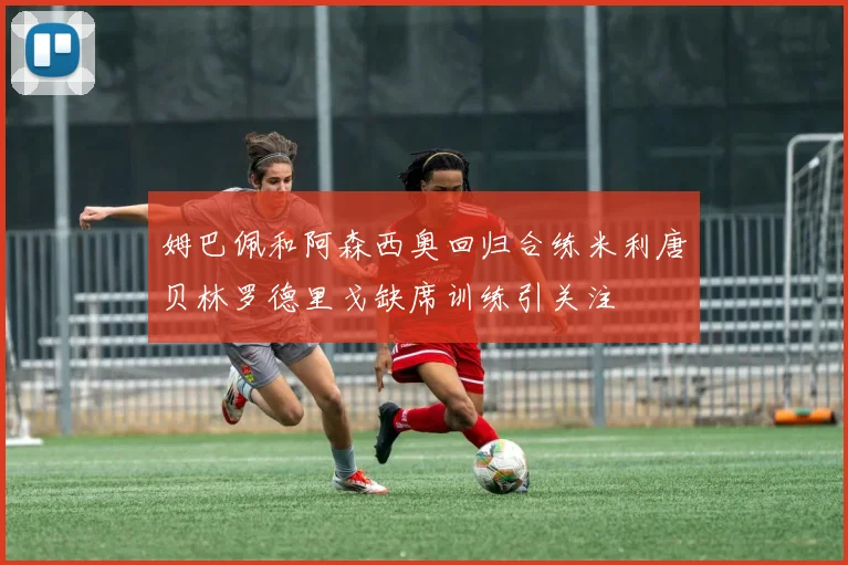 姆巴佩和阿森西奥回归合练米利唐贝林罗德里戈缺席训练引关注