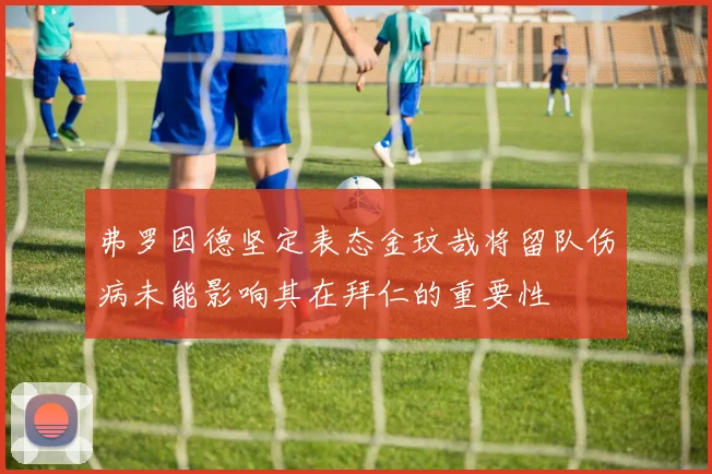 弗罗因德坚定表态金玟哉将留队伤病未能影响其在拜仁的重要性