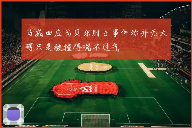马威回应戈贝尔肘击事件称并无大碍只是被撞得喘不过气