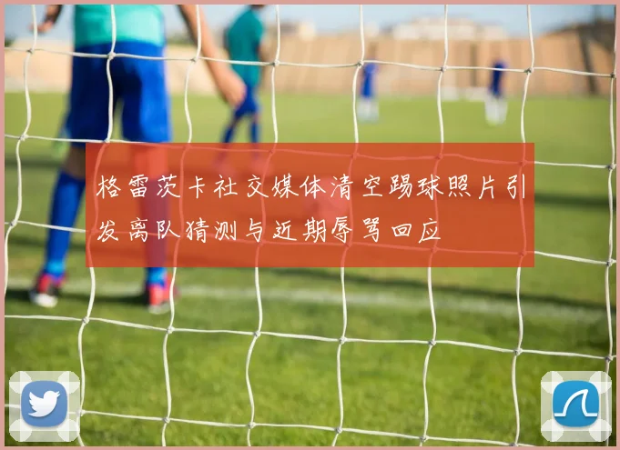 格雷茨卡社交媒体清空踢球照片引发离队猜测与近期辱骂回应