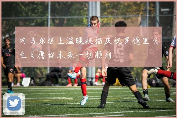 内马尔送上温暖祝福庆祝罗德里戈生日愿你未来一切顺利