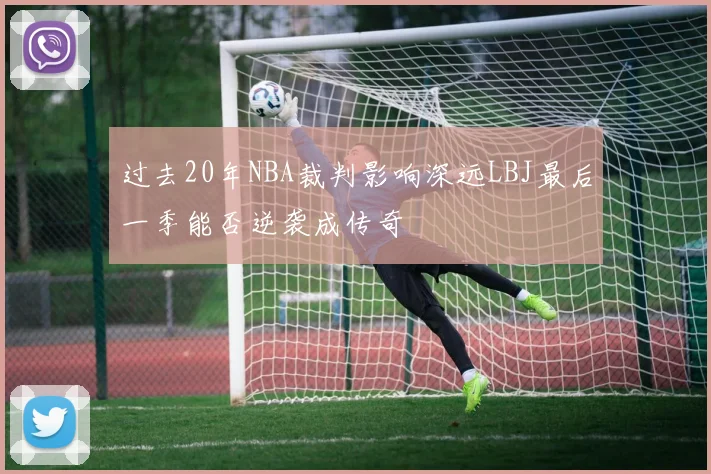 过去20年NBA裁判影响深远LBJ最后一季能否逆袭成传奇