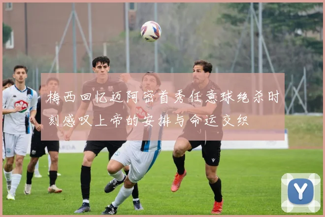 梅西回忆迈阿密首秀任意球绝杀时刻感叹上帝的安排与命运交织