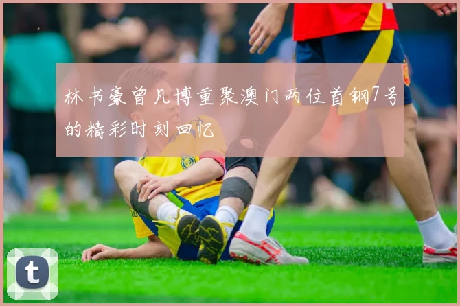 林书豪曾凡博重聚澳门两位首钢7号的精彩时刻回忆