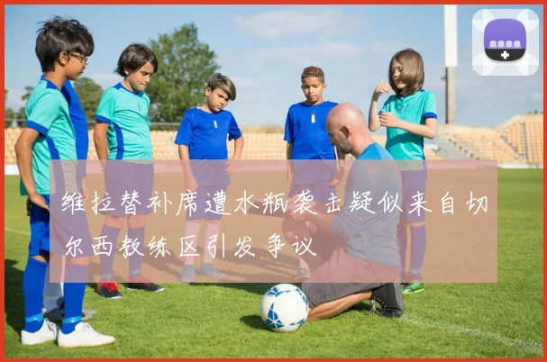 维拉替补席遭水瓶袭击疑似来自切尔西教练区引发争议