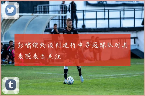 彭啸续约谈判进行中争冠球队对其表现表示关注