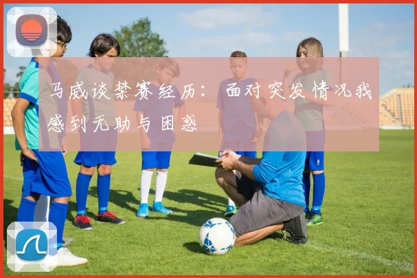 马威谈禁赛经历：面对突发情况我感到无助与困惑