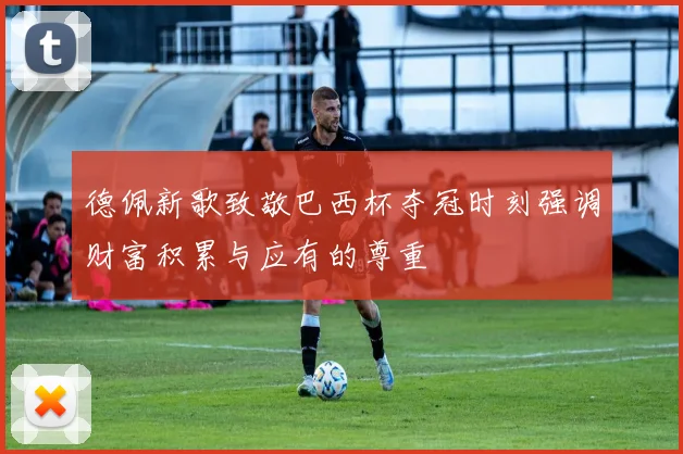 德佩新歌致敬巴西杯夺冠时刻强调财富积累与应有的尊重