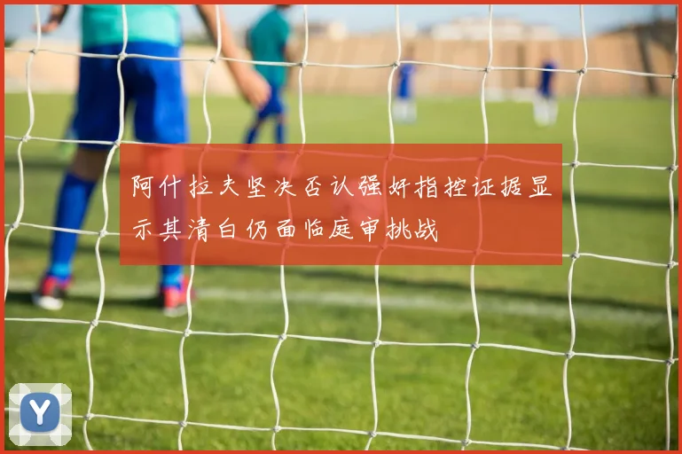 阿什拉夫坚决否认强奸指控证据显示其清白仍面临庭审挑战