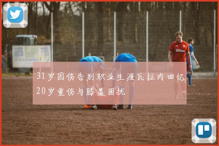 31岁因伤告别职业生涯瓦拉内回忆20岁重伤与膝盖困扰