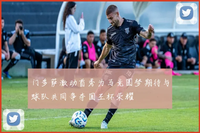 门多萨激动首秀为马竞圆梦期待与球队共同争夺国王杯荣耀