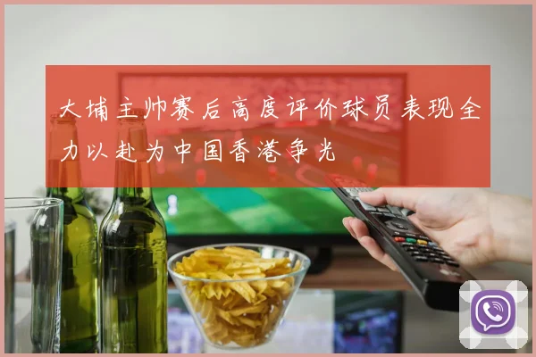 大埔主帅赛后高度评价球员表现全力以赴为中国香港争光