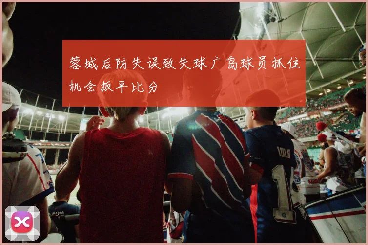 蓉城后防失误致失球广岛球员抓住机会扳平比分