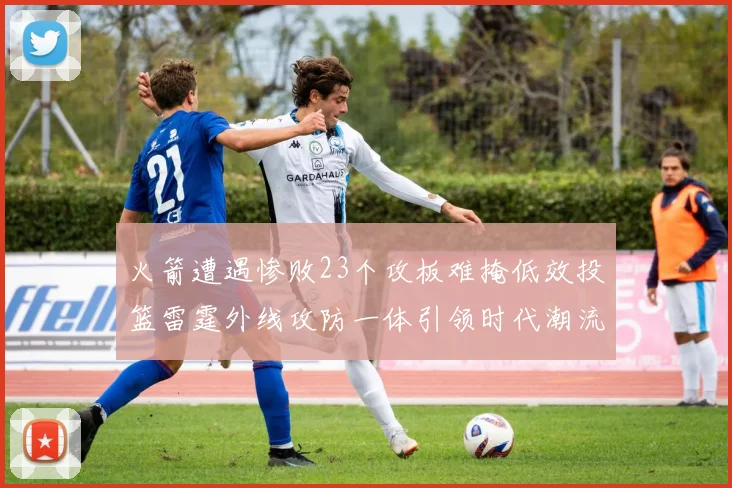 火箭遭遇惨败23个攻板难掩低效投篮雷霆外线攻防一体引领时代潮流