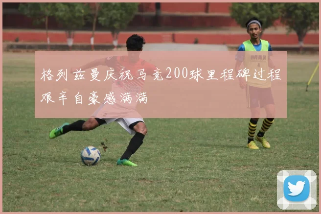 格列兹曼庆祝马竞200球里程碑过程艰辛自豪感满满