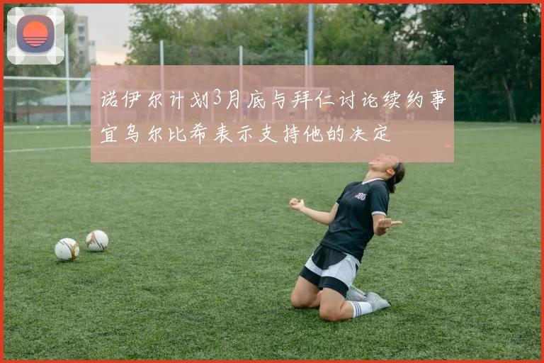 诺伊尔计划3月底与拜仁讨论续约事宜乌尔比希表示支持他的决定