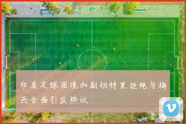 印度足球困境加剧切特里拒绝与梅西会面引发热议