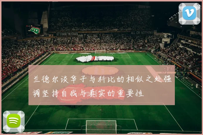 兰德尔谈华子与科比的相似之处强调坚持自我与真实的重要性