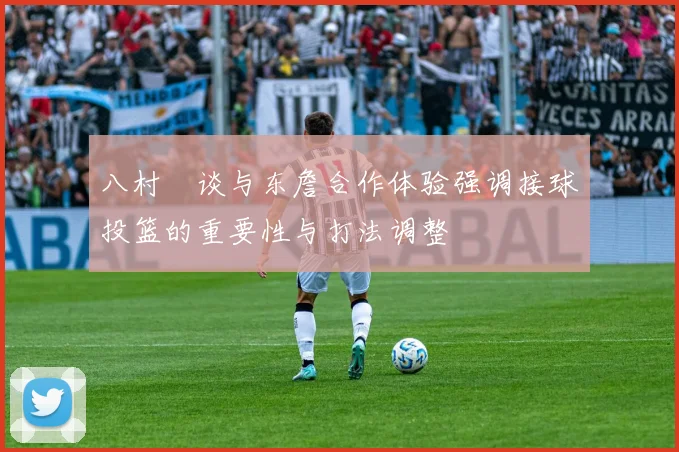 八村塁谈与东詹合作体验强调接球投篮的重要性与打法调整