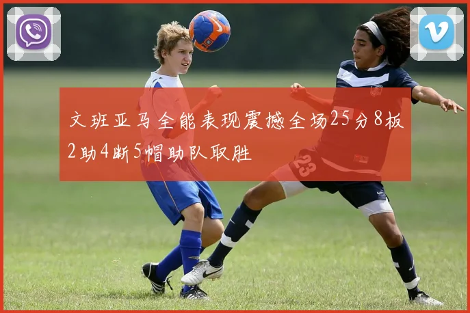 文班亚马全能表现震撼全场25分8板2助4断5帽助队取胜