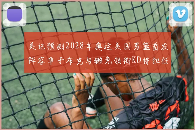 美记预测2028年奥运美国男篮首发阵容华子布克与獭兔领衔KD将担任替补