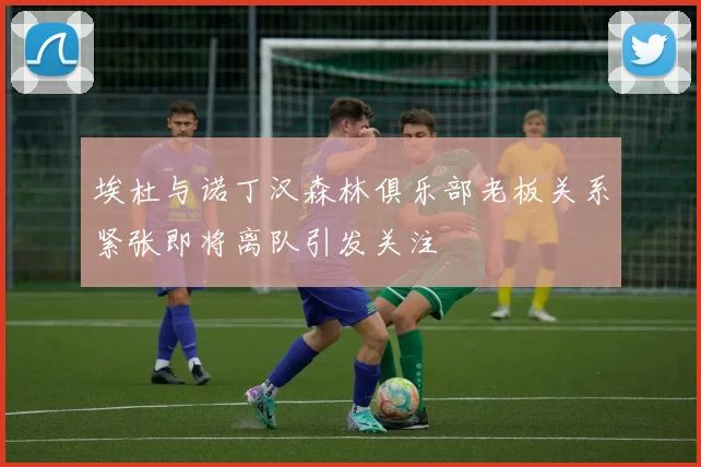 埃杜与诺丁汉森林俱乐部老板关系紧张即将离队引发关注